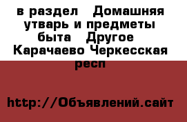  в раздел : Домашняя утварь и предметы быта » Другое . Карачаево-Черкесская респ.